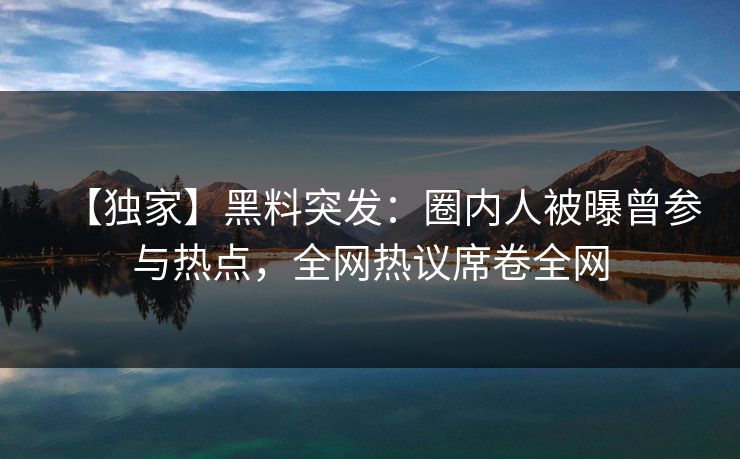 【独家】黑料突发：圈内人被曝曾参与热点，全网热议席卷全网