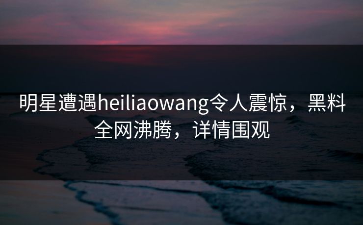 明星遭遇heiliaowang令人震惊，黑料全网沸腾，详情围观