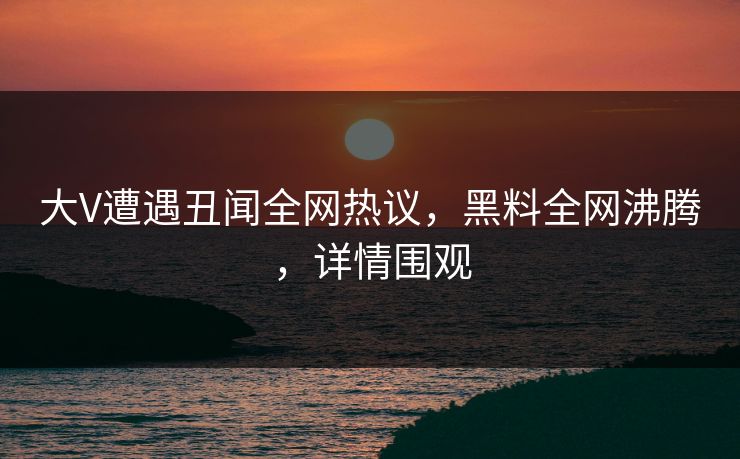 大V遭遇丑闻全网热议,黑料全网沸腾,详情围观