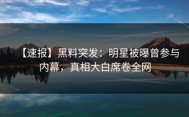 【速报】黑料突发：明星被曝曾参与内幕，真相大白席卷全网
