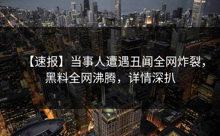 【速报】当事人遭遇丑闻全网炸裂，黑料全网沸腾，详情深扒
