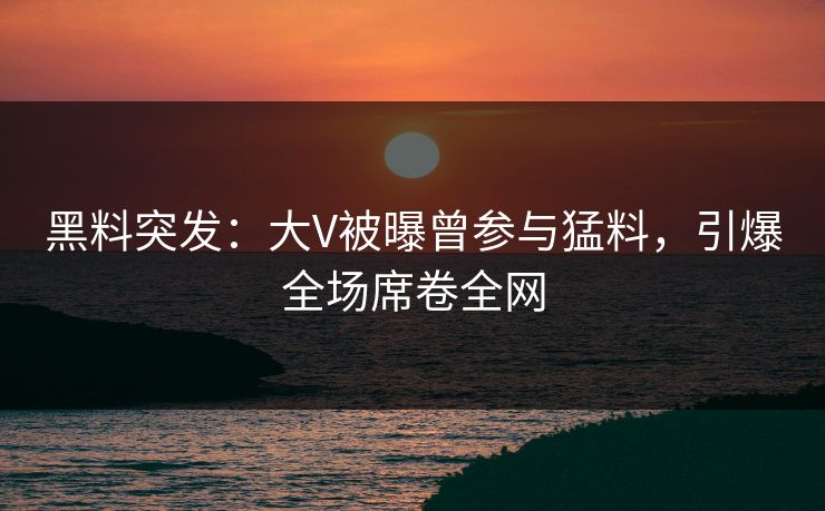 黑料突发：大V被曝曾参与猛料，引爆全场席卷全网