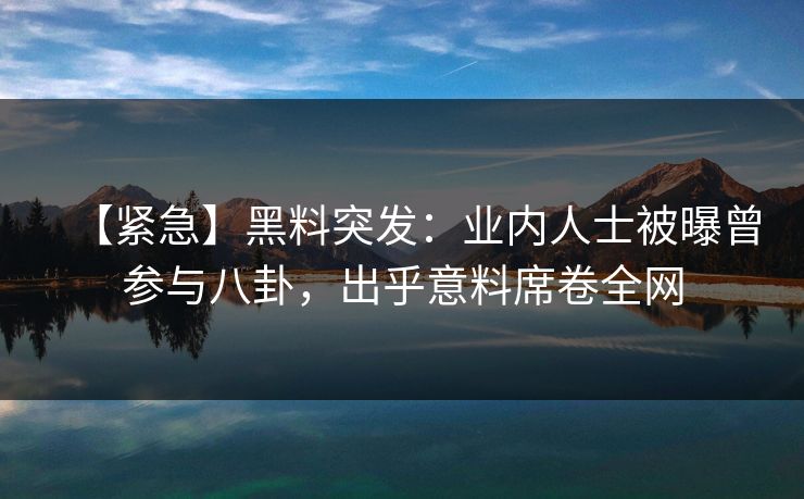【紧急】黑料突发：业内人士被曝曾参与八卦，出乎意料席卷全网