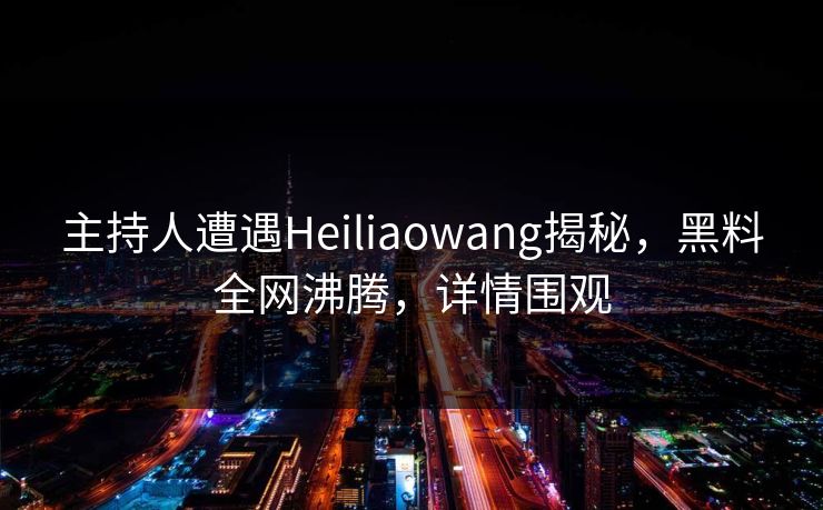 主持人遭遇Heiliaowang揭秘，黑料全网沸腾，详情围观