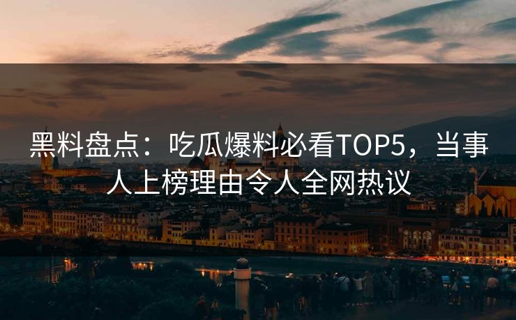黑料盘点：吃瓜爆料必看TOP5，当事人上榜理由令人全网热议
