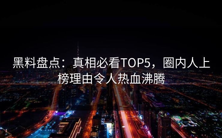 黑料盘点：真相必看TOP5，圈内人上榜理由令人热血沸腾
