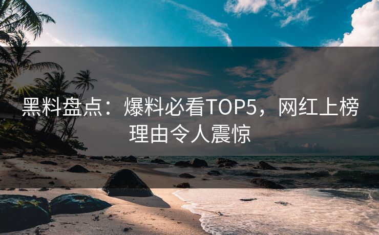 黑料盘点：爆料必看TOP5，网红上榜理由令人震惊