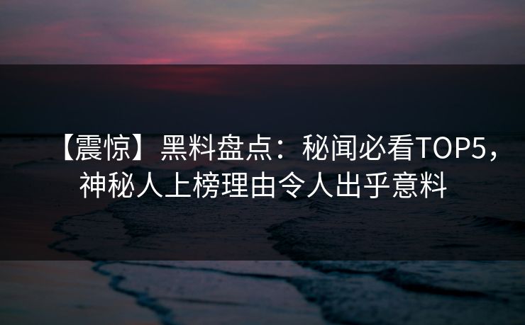 【震惊】黑料盘点：秘闻必看TOP5，神秘人上榜理由令人出乎意料