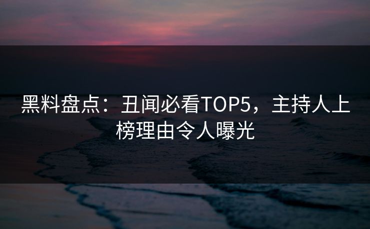 黑料盘点：丑闻必看TOP5，主持人上榜理由令人曝光
