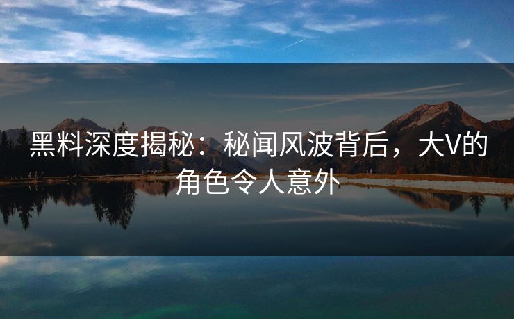 黑料深度揭秘：秘闻风波背后，大V的角色令人意外
