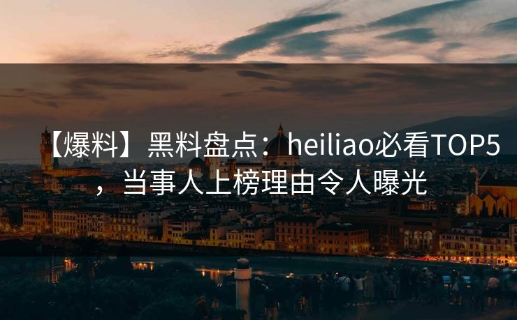 【爆料】黑料盘点：heiliao必看TOP5，当事人上榜理由令人曝光