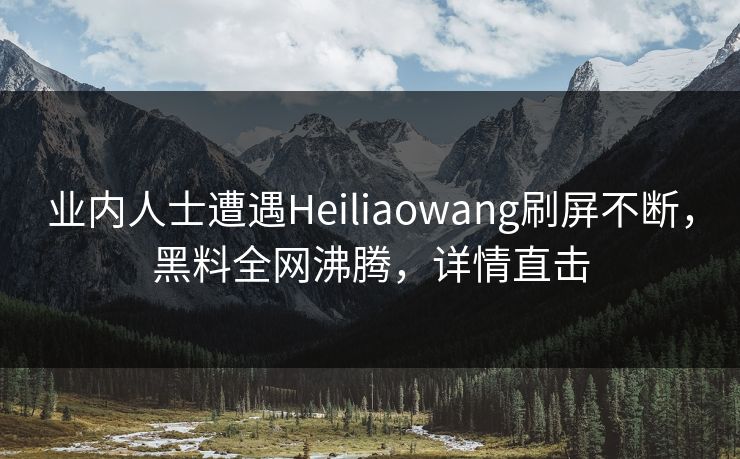业内人士遭遇Heiliaowang刷屏不断，黑料全网沸腾，详情直击