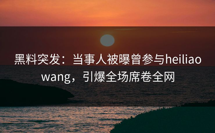 黑料突发：当事人被曝曾参与heiliaowang，引爆全场席卷全网