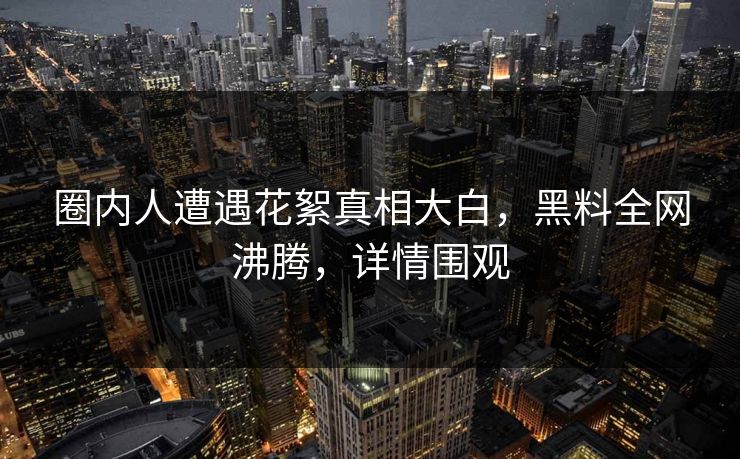 圈内人遭遇花絮真相大白，黑料全网沸腾，详情围观