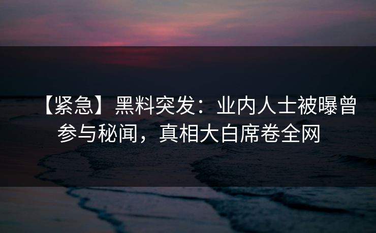 【紧急】黑料突发：业内人士被曝曾参与秘闻，真相大白席卷全网