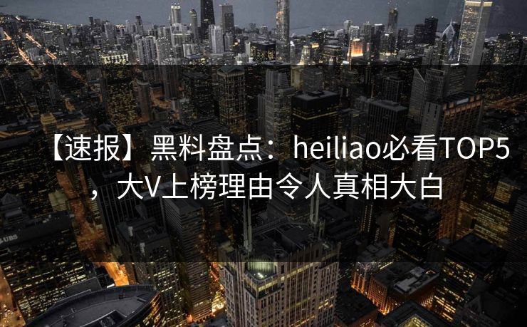 【速报】黑料盘点：heiliao必看TOP5，大V上榜理由令人真相大白
