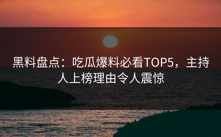 黑料盘点：吃瓜爆料必看TOP5，主持人上榜理由令人震惊