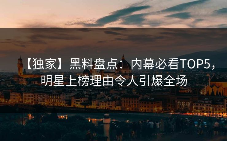 【独家】黑料盘点：内幕必看TOP5，明星上榜理由令人引爆全场