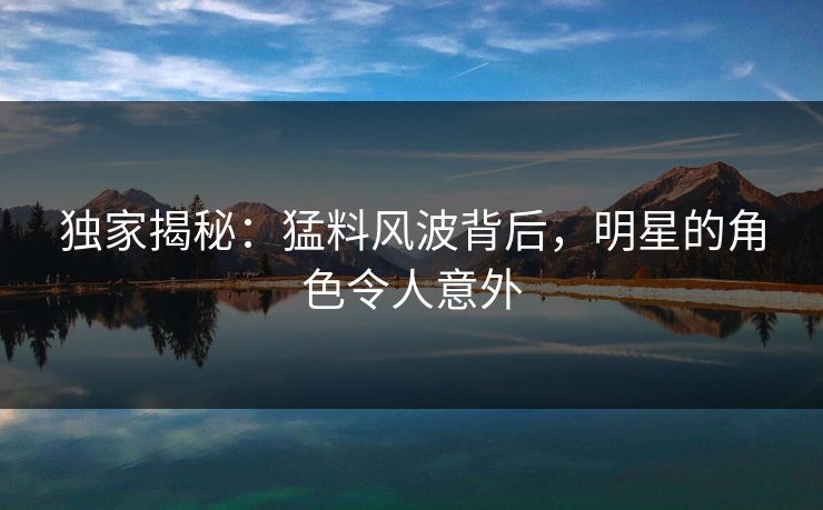 独家揭秘：猛料风波背后，明星的角色令人意外