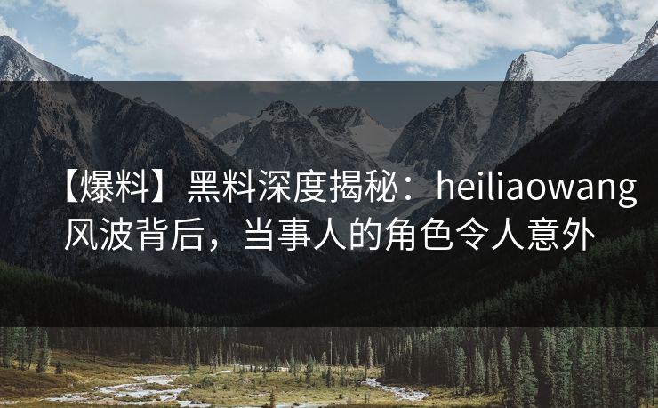 【爆料】黑料深度揭秘：heiliaowang风波背后，当事人的角色令人意外