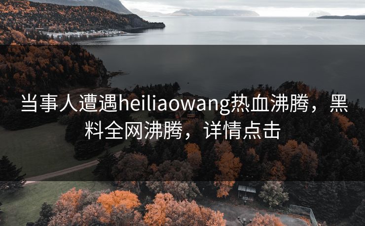 当事人遭遇heiliaowang热血沸腾，黑料全网沸腾，详情点击