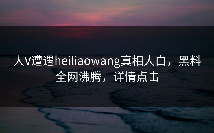 大V遭遇heiliaowang真相大白，黑料全网沸腾，详情点击