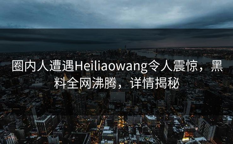 圈内人遭遇Heiliaowang令人震惊，黑料全网沸腾，详情揭秘