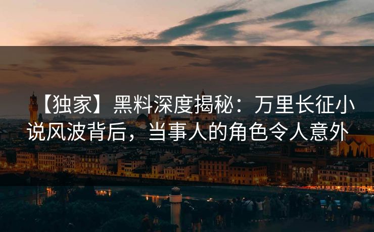 【独家】黑料深度揭秘：万里长征小说风波背后，当事人的角色令人意外