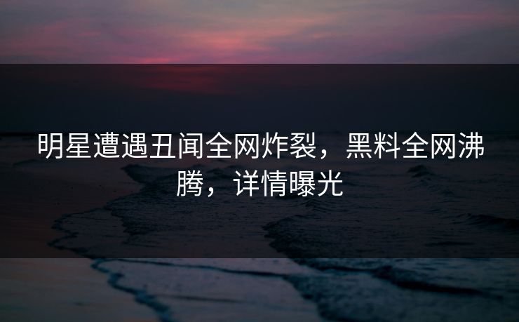 明星遭遇丑闻全网炸裂，黑料全网沸腾，详情曝光