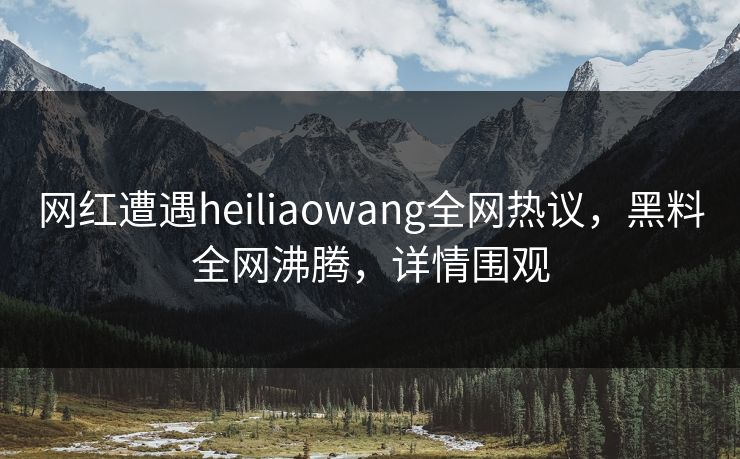 网红遭遇heiliaowang全网热议，黑料全网沸腾，详情围观