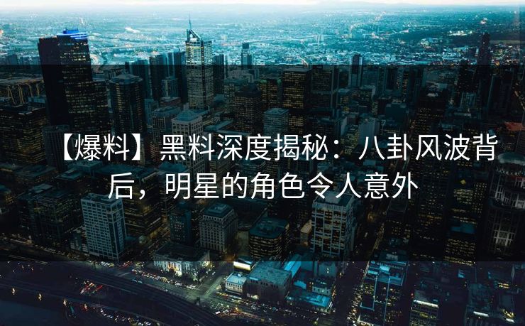 【爆料】黑料深度揭秘：八卦风波背后，明星的角色令人意外