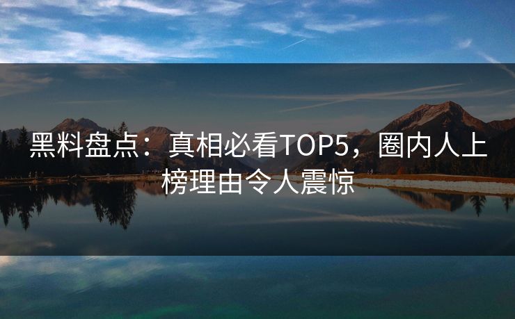 黑料盘点：真相必看TOP5，圈内人上榜理由令人震惊