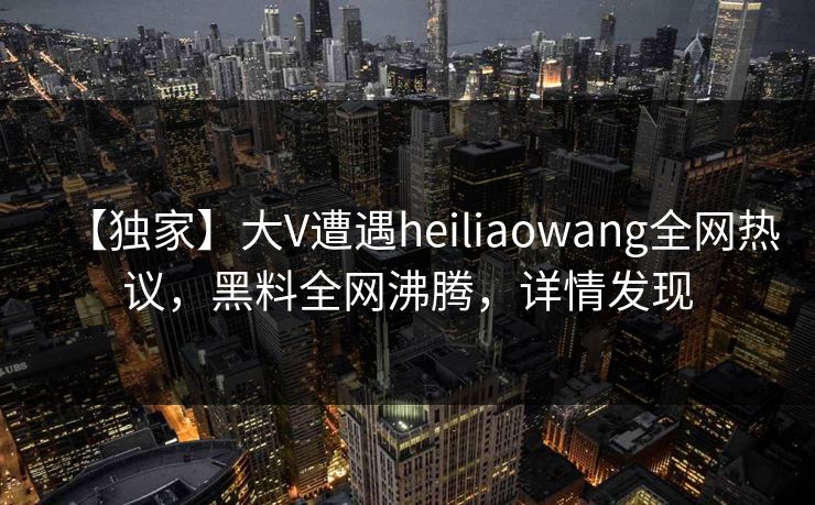 【独家】大V遭遇heiliaowang全网热议，黑料全网沸腾，详情发现