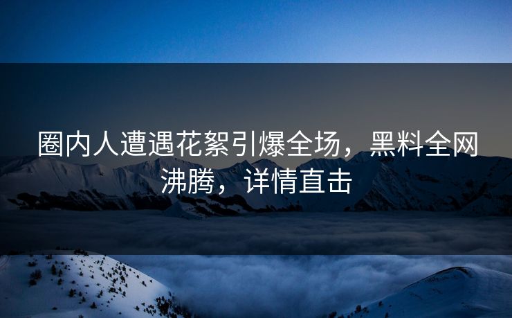 圈内人遭遇花絮引爆全场，黑料全网沸腾，详情直击