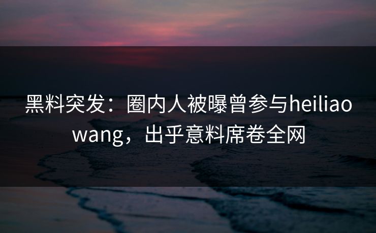 黑料突发：圈内人被曝曾参与heiliaowang，出乎意料席卷全网