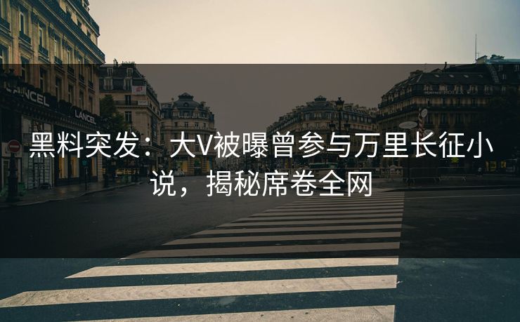 黑料突发：大V被曝曾参与万里长征小说，揭秘席卷全网