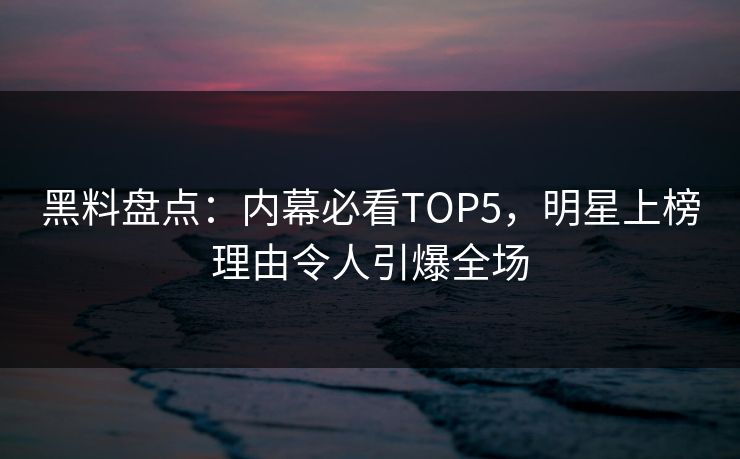 黑料盘点：内幕必看TOP5，明星上榜理由令人引爆全场