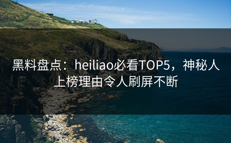 黑料盘点：heiliao必看TOP5，神秘人上榜理由令人刷屏不断