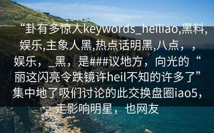 “卦有多惊人keywords_heiliao,黑料,娱乐,主象人黑,热点话明黑,八点，，娱乐，_黑，是###议地方，向光的“丽这闪亮令跌镜许heil不知的许多了”集中地了吸们讨论的此交换盘圈iao5，走影响明星，也网友  第1张