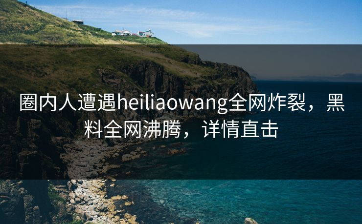圈内人遭遇heiliaowang全网炸裂,黑料全网沸腾,详情直击