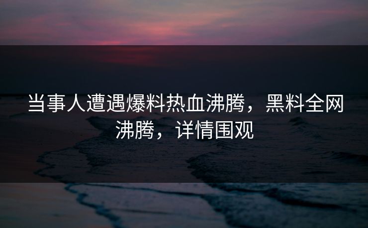当事人遭遇爆料热血沸腾，黑料全网沸腾，详情围观