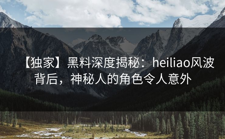 【独家】黑料深度揭秘：heiliao风波背后，神秘人的角色令人意外