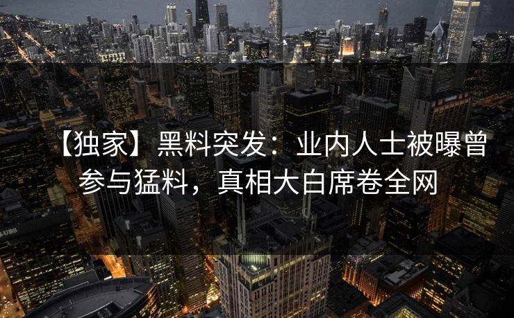 【独家】黑料突发：业内人士被曝曾参与猛料，真相大白席卷全网