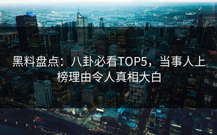黑料盘点：八卦必看TOP5，当事人上榜理由令人真相大白