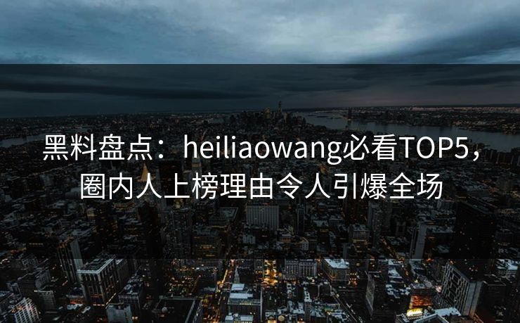 黑料盘点：heiliaowang必看TOP5，圈内人上榜理由令人引爆全场