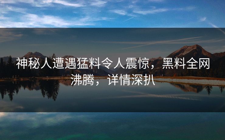神秘人遭遇猛料令人震惊,黑料全网沸腾,详情深扒