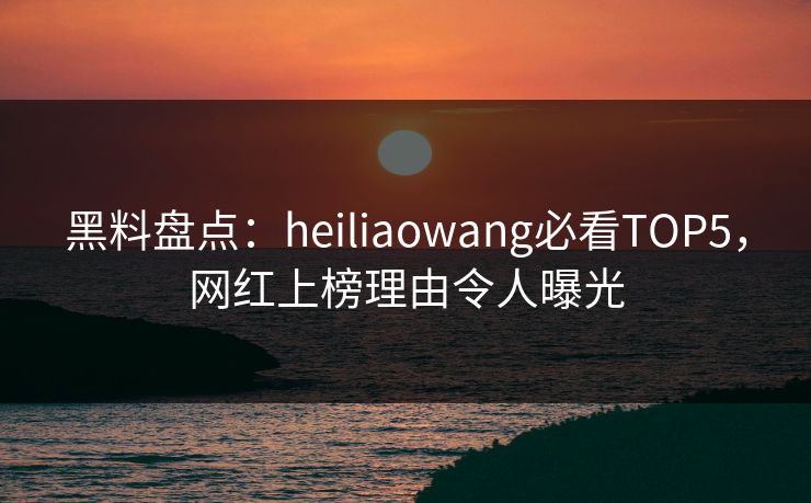 黑料盘点:heiliaowang必看TOP5,网红上榜理由令人曝光