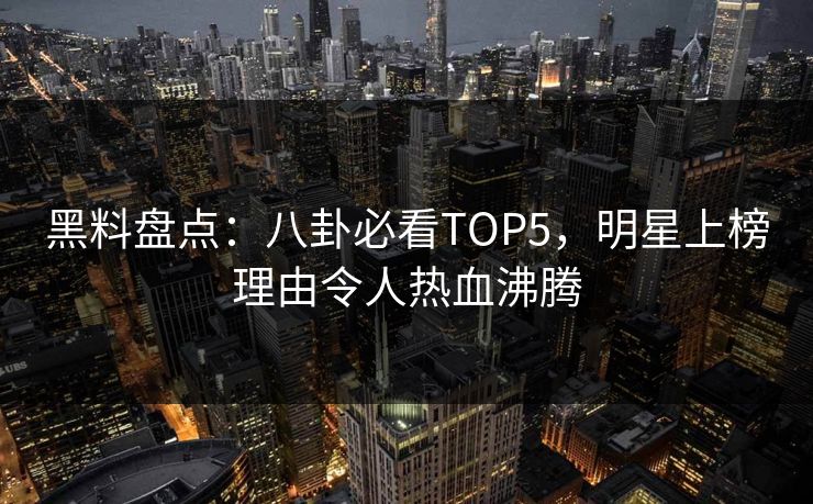 黑料盘点：八卦必看TOP5，明星上榜理由令人热血沸腾