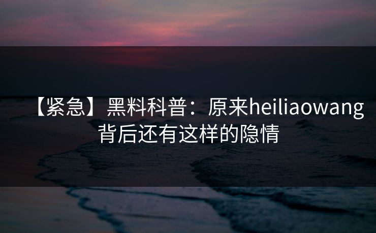 【紧急】黑料科普:原来heiliaowang背后还有这样的隐情