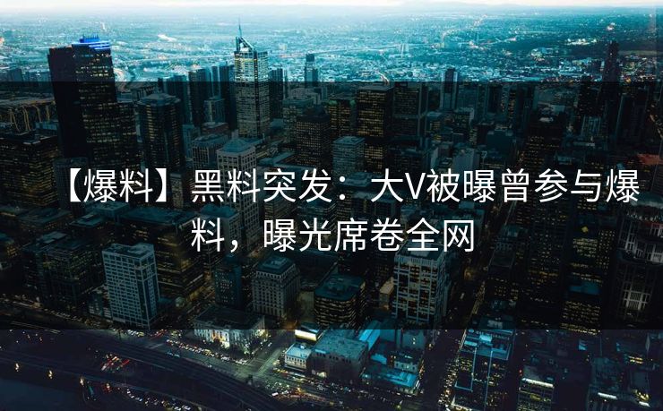 【爆料】黑料突发：大V被曝曾参与爆料，曝光席卷全网